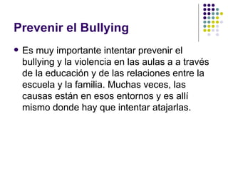Prevenir el Bullying Es muy importante intentar prevenir el bullying y la violencia en las aulas a a través de la educación y de las relaciones entre la escuela y la familia. Muchas veces, las causas están en esos entornos y es allí mismo donde hay que intentar atajarlas. 