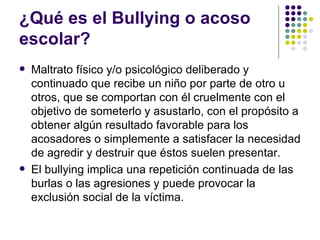 ¿Qué es el Bullying o acoso escolar?  Maltrato físico y/o psicológico deliberado   y continuado que recibe un niño por parte de otro u otros, que se comportan con él cruelmente con el objetivo de someterlo y asustarlo, con el propósito a obtener algún resultado favorable para los acosadores o simplemente a satisfacer la necesidad de agredir y destruir que éstos suelen presentar.  El bullying implica una repetición continuada de las burlas o las agresiones y puede provocar la exclusión social de la víctima.  