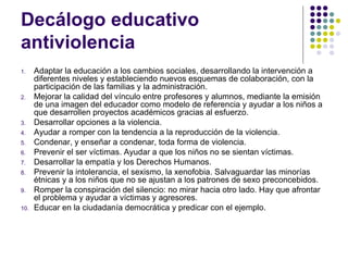 Decálogo educativo antiviolencia  Adaptar la educación a los cambios sociales, desarrollando la intervención a diferentes niveles y estableciendo nuevos esquemas de colaboración, con la participación de las familias y la administración. Mejorar la calidad del vínculo entre profesores y alumnos, mediante la emisión de una imagen del educador como modelo de referencia y ayudar a los niños a que desarrollen proyectos académicos gracias al esfuerzo. Desarrollar opciones a la violencia. Ayudar a romper con la tendencia a la reproducción de la violencia. Condenar, y enseñar a condenar, toda forma de violencia.  Prevenir el ser víctimas. Ayudar a que los niños no se sientan víctimas.  Desarrollar la empatía y los Derechos Humanos. Prevenir la intolerancia, el sexismo, la xenofobia. Salvaguardar las minorías étnicas y a los niños que no se ajustan a los patrones de sexo preconcebidos. Romper la conspiración del silencio: no mirar hacia otro lado. Hay que afrontar el problema y ayudar a víctimas y agresores. Educar en la ciudadanía democrática y predicar con el ejemplo. 