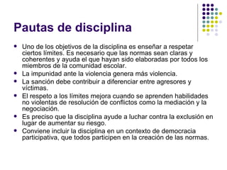 Pautas de disciplina  Uno de los objetivos de la disciplina es enseñar a respetar ciertos límites. Es necesario que las normas sean claras y coherentes y ayuda el que hayan sido elaboradas por todos los miembros de la comunidad escolar. La impunidad ante la violencia genera más violencia. La sanción debe contribuir a diferenciar entre agresores y víctimas. El respeto a los límites mejora cuando se aprenden habilidades no violentas de resolución de conflictos como la mediación y la negociación. Es preciso que la disciplina ayude a luchar contra la exclusión en lugar de aumentar su riesgo. Conviene incluir la disciplina en un contexto de democracia participativa, que todos participen en la creación de las normas.  