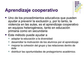 Aprendizaje cooperativo  Uno de los procedimientos educativos que pueden ayudar a prevenir la exclusión y, por lo tanto, la violencia en las aulas, es el aprendizaje cooperativo en equipos heterogéneos, tanto en educación primaria como en secundaria Este método puede ayudar a adaptar la educación a la diversidad desarrollar la motivación de los alumnos por el aprendizaje mejorar la cohesión del grupo y las relaciones dentro de éste distribuir las oportunidades de protagonismo académico. 