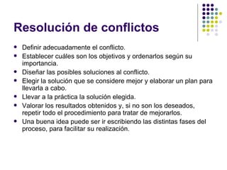 Resolución de conflictos  Definir adecuadamente el conflicto. Establecer cuáles son los objetivos y ordenarlos según su importancia. Diseñar las posibles soluciones al conflicto. Elegir la solución que se considere mejor y elaborar un plan para llevarla a cabo. Llevar a la práctica la solución elegida. Valorar los resultados obtenidos y, si no son los deseados, repetir todo el procedimiento para tratar de mejorarlos. Una buena idea puede ser ir escribiendo las distintas fases del proceso, para facilitar su realización. 