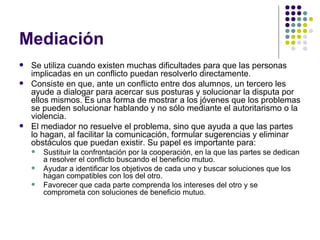 Mediación  Se utiliza cuando existen muchas dificultades para que las personas implicadas en un conflicto puedan resolverlo directamente.  Consiste en que, ante un conflicto entre dos alumnos, un tercero les ayude a dialogar para acercar sus posturas y solucionar la disputa por ellos mismos. Es una forma de mostrar a los jóvenes que los problemas se pueden solucionar hablando y no sólo mediante el autoritarismo o la violencia.  El mediador no resuelve el problema, sino que ayuda a que las partes lo hagan, al facilitar la comunicación, formular sugerencias y eliminar obstáculos que puedan existir. Su papel es importante para:  Sustituir la confrontación por la cooperación, en la que las partes se dedican a resolver el conflicto buscando el beneficio mutuo. Ayudar a identificar los objetivos de cada uno y buscar soluciones que los hagan compatibles con los del otro.  Favorecer que cada parte comprenda los intereses del otro y se comprometa con soluciones de beneficio mutuo. 