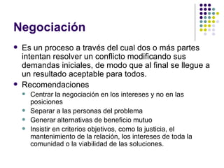 Negociación Es un proceso a través del cual dos o más partes intentan resolver un conflicto modificando sus demandas iniciales, de modo que al final se llegue a un resultado aceptable para todos. Recomendaciones Centrar la negociación en los intereses y no en las posiciones Separar a las personas del problema Generar alternativas de beneficio mutuo Insistir en criterios objetivos, como la justicia, el mantenimiento de la relación, los intereses de toda la comunidad o la viabilidad de las soluciones. 
