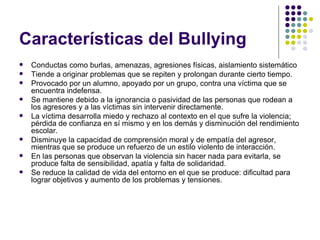 Características del Bullying  Conductas como burlas, amenazas, agresiones físicas, aislamiento sistemático Tiende a originar problemas que se repiten y prolongan durante cierto tiempo. Provocado por un alumno, apoyado por un grupo, contra una víctima que se encuentra indefensa. Se mantiene debido a la ignorancia o pasividad de las personas que rodean a los agresores y a las víctimas sin intervenir directamente. La víctima desarrolla miedo y rechazo al contexto en el que sufre la violencia; pérdida de confianza en sí mismo y en los demás y disminución del rendimiento escolar. Disminuye la capacidad de comprensión moral y de empatía del agresor, mientras que se produce un refuerzo de un estilo violento de interacción. En las personas que observan la violencia sin hacer nada para evitarla, se produce falta de sensibilidad, apatía y falta de solidaridad. Se reduce la calidad de vida del entorno en el que se produce: dificultad para lograr objetivos y aumento de los problemas y tensiones.  