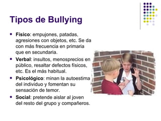Tipos de Bullying  Físico : empujones, patadas, agresiones con objetos, etc. Se da con más frecuencia en primaria que en secundaria.  Verbal : insultos, menosprecios en público, resaltar defectos físicos, etc. Es el más habitual.  Psicológico : minan la autoestima del individuo y fomentan su sensación de temor. Social : pretende aislar al joven del resto del grupo y compañeros. 