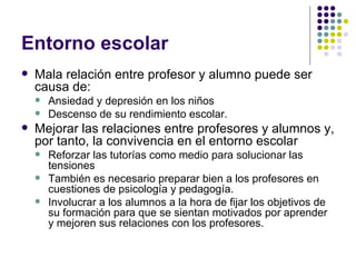 Entorno escolar  Mala relación entre profesor y alumno puede ser causa de: Ansiedad y depresión en los niños Descenso de su rendimiento escolar. Mejorar las relaciones entre profesores y alumnos y, por tanto, la convivencia en el entorno escolar Reforzar las tutorías como medio para solucionar las tensiones También es necesario preparar bien a los profesores en cuestiones de psicología y pedagogía. Involucrar a los alumnos a la hora de fijar los objetivos de su formación para que se sientan motivados por aprender y mejoren sus relaciones con los profesores.  