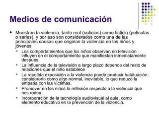 Medios de comunicación Muestran la violencia, tanto real (noticias) como ficticia (películas o series), y por eso son considerados como una de las principales causas que originan la violencia en los niños y jóvenes Los comportamientos que los niños observan en televisión influyen en el comportamiento que manifiestan inmediatamente después La influencia de la televisión a largo plazo depende del resto de relaciones que el niño establece La repetida exposición a la violencia puede producir habituación: considerarla como algo normal, inevitable, lo que reduce la empatía con las víctimas.  Promover en los niños la reflexión respecto a la violencia que nos rodea.  Incorporación de la tecnología audiovisual al aula, como elemento educativo en la prevención de la violencia.  