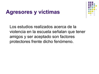 Agresores y víctimas Los estudios realizados acerca de la violencia en la escuela señalan que tener amigos y ser aceptado son factores protectores frente dicho fenómeno.  