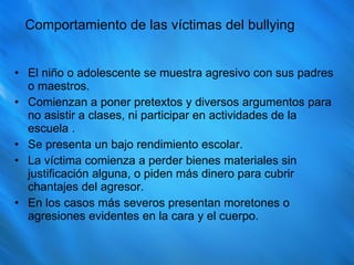 Comportamiento de las víctimas del bullying El niño o adolescente se muestra agresivo con sus padres o maestros. Comienzan a poner pretextos y diversos argumentos para no asistir a clases, ni participar en actividades de la escuela . Se presenta un bajo rendimiento escolar. La víctima comienza a perder bienes materiales sin justificación alguna, o piden más dinero para cubrir chantajes del agresor. En los casos más severos presentan moretones o agresiones evidentes en la cara y el cuerpo. 
