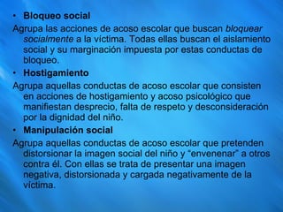 Bloqueo social Agrupa las acciones de acoso escolar que buscan  bloquear socialmente  a la víctima. Todas ellas buscan el aislamiento social y su marginación impuesta por estas conductas de bloqueo. Hostigamiento Agrupa aquellas conductas de acoso escolar que consisten en acciones de hostigamiento y acoso psicológico que manifiestan desprecio, falta de respeto y desconsideración por la dignidad del niño. Manipulación social Agrupa aquellas conductas de acoso escolar que pretenden distorsionar la imagen social del niño y “envenenar” a otros contra él. Con ellas se trata de presentar una imagen negativa, distorsionada y cargada negativamente de la víctima. 