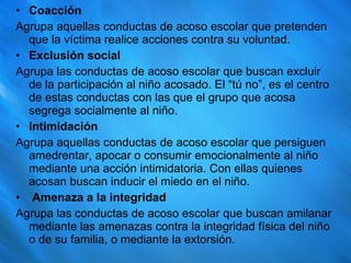 Coacción Agrupa aquellas conductas de acoso escolar que pretenden que la víctima realice acciones contra su voluntad.  Exclusión social Agrupa las conductas de acoso escolar que buscan excluir de la participación al niño acosado. El “tú no”, es el centro de estas conductas con las que el grupo que acosa segrega socialmente al niño. Intimidación Agrupa aquellas conductas de acoso escolar que persiguen amedrentar, apocar o consumir emocionalmente al niño mediante una acción intimidatoria. Con ellas quienes acosan buscan inducir el miedo en el niño.  Amenaza a la integridad Agrupa las conductas de acoso escolar que buscan amilanar mediante las amenazas contra la integridad física del niño o de su familia, o mediante la extorsión. 