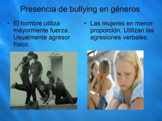 Presencia de bullying en géneros El hombre utiliza mayormente fuerza. Usualmente agresor físico. Las mujeres en menor proporción. Utilizan las agresiones verbales. 