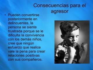 Consecuencias para el agresor Pueden convertirse posteriormente en delincuentes, la persona se siente frustrada porque se le dificulta la convivencia con los demás niños, cree que ningún esfuerzo que realice vale la pena para crear relaciones positivas con sus compañeros. 