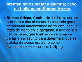 Intentan niños matar a alumna; caso de bullying en Ramos Arizpe. Ramos Arizpe, Coah.-  No fue hasta que se encontró a dos alumnos de segundo grado de primaria amenazando de muerte, con un trozo de vidrio en la garganta, a una de sus compañeras, que finalmente se tomaron cartas en el asunto para determinar que se trataba de acoso escolar o como actualmente se le conoce, bullying. 