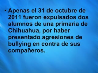 Apenas el 31 de octubre de 2011 fueron expulsados dos alumnos de una primaria de Chihuahua, por haber presentado agresiones de bullying en contra de sus compañeros. 