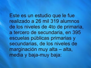 Este es un estudio que le fue realizado a 26 mil 319 alumnos de los niveles de 4to de primaria, a tercero de secundaria, en 395 escuelas públicas primarias y secundarias, de los niveles de marginación muy alta – alta, media y baja-muy baja: 
