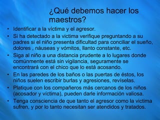 ¿Qué debemos hacer los maestros? Identificar a la víctima y el agresor. Si ha detectado a la victima verifique preguntando a su padres si el niño presenta dificultad para conciliar el sueño, dolores , náuseas y vómitos, llanto constante, etc.  Siga al niño a una distancia prudente a lo lugares donde comúnmente está sin vigilancia, seguramente se encontrará con el chico que lo está acosando. En las paredes de los baños o las puertas de éstos, los niños suelen escribir burlas y agresiones, revíselas. Platique con los compañeros más cercanos de los niños (acosador y víctima), pueden darle información valiosa. Tenga consciencia de que tanto el agresor como la victima sufren, y por lo tanto necesitan ser atendidos y tratados. 