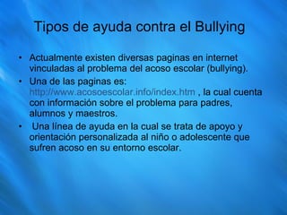 Tipos de ayuda contra el Bullying Actualmente existen diversas paginas en internet vinculadas al problema del acoso escolar (bullying). Una de las paginas es:  http://www.acosoescolar.info/index.htm  , la cual cuenta con información sobre el problema para padres, alumnos y maestros. Una línea de ayuda en la cual se trata de apoyo y orientación personalizada al niño o adolescente que sufren acoso en su entorno escolar. 