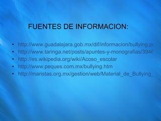FUENTES DE INFORMACION: http://www.guadalajara.gob.mx/dif/informacion/bullying.pdf http://www.taringa.net/posts/apuntes-y-monografias/3946337/Bullying-----Acoso-Escolar.html http://es.wikipedia.org/wiki/Acoso_escolar http://www.peques.com.mx/bullying.htm http://maristas.org.mx/gestion/web/Material_de_Bullying_psic_ma_guadalupe.pdf 