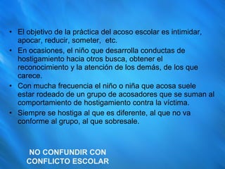 El objetivo de la práctica del acoso escolar es intimidar, apocar, reducir, someter,  etc. En ocasiones, el niño que desarrolla conductas de hostigamiento hacia otros busca, obtener el reconocimiento y la atención de los demás, de los que carece. Con mucha frecuencia el niño o niña que acosa suele estar rodeado de un grupo de acosadores que se suman al comportamiento de hostigamiento contra la víctima. Siempre se hostiga al que es diferente, al que no va conforme al grupo, al que sobresale. NO CONFUNDIR CON CONFLICTO ESCOLAR 