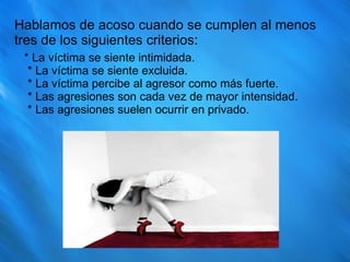 Hablamos de acoso cuando se cumplen al menos tres de los siguientes criterios: * La víctima se siente intimidada.  * La víctima se siente excluida.  * La víctima percibe al agresor como más fuerte.  * Las agresiones son cada vez de mayor intensidad.  * Las agresiones suelen ocurrir en privado.  