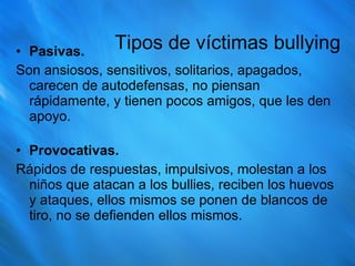 Tipos de víctimas bullying Pasivas.   Son ansiosos, sensitivos, solitarios, apagados, carecen de autodefensas, no piensan rápidamente, y tienen pocos amigos, que les den apoyo.  Provocativas.   Rápidos de respuestas, impulsivos, molestan a los niños que atacan a los bullies, reciben los huevos y ataques, ellos mismos se ponen de blancos de tiro, no se defienden ellos mismos. 