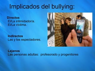 Implicados del bullying: Directos   El/La intimidador/a.  El/La víctima.  Indirectos   Las y los espectadores.  Lejanos   Las personas adultas:  profesorado y progenitores 