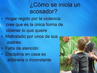 ¿Cómo se inicia un acosador? Hogar regido por la violencia: cree que es la única forma de  obtener lo que quiere Maltratado por unos de sus  padres: Falta de atención Disciplina en casa es  arbitraria o inconstante  