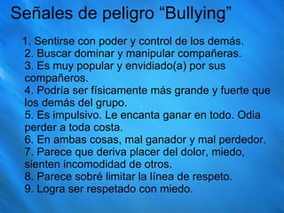 Señales de peligro “Bullying” 1. Sentirse con poder y control de los demás.  2. Buscar dominar y manipular compañeras.  3. Es muy popular y envidiado(a) por sus compañeros.  4. Podría ser físicamente más grande y fuerte que los demás del grupo.  5. Es impulsivo. Le encanta ganar en todo. Odia perder a toda costa.  6. En ambas cosas, mal ganador y mal perdedor.  7. Parece que deriva placer del dolor, miedo, sienten incomodidad de otros.  8. Parece sobré limitar la línea de respeto.  9. Logra ser respetado con miedo. 