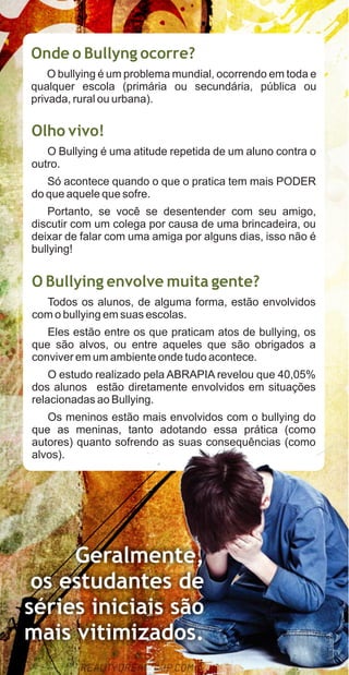 Onde o Bullyng ocorre?
    O bullying é um problema mundial, ocorrendo em toda e
qualquer escola (primária ou secundária, pública ou
privada, rural ou urbana).

Olho vivo!
   O Bullying é uma atitude repetida de um aluno contra o
outro.
   Só acontece quando o que o pratica tem mais PODER
do que aquele que sofre.
   Portanto, se você se desentender com seu amigo,
discutir com um colega por causa de uma brincadeira, ou
deixar de falar com uma amiga por alguns dias, isso não é
bullying!


O Bullying envolve muita gente?
  Todos os alunos, de alguma forma, estão envolvidos
com o bullying em suas escolas.
   Eles estão entre os que praticam atos de bullying, os
que são alvos, ou entre aqueles que são obrigados a
conviver em um ambiente onde tudo acontece.
    O estudo realizado pela ABRAPIA revelou que 40,05%
dos alunos estão diretamente envolvidos em situações
relacionadas ao Bullying.
   Os meninos estão mais envolvidos com o bullying do
que as meninas, tanto adotando essa prática (como
autores) quanto sofrendo as suas consequências (como
alvos).




     Geralmente,
 os estudantes de
séries iniciais são
mais vitimizados.
 