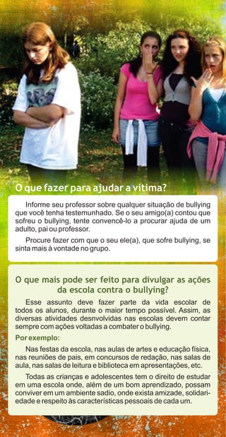 O que fazer para ajudar a vítima?
   Informe seu professor sobre qualquer situação de bullying
que você tenha testemunhado. Se o seu amigo(a) contou que
sofreu o bullying, tente convencê-lo a procurar ajuda de um
adulto, pai ou professor.
    Procure fazer com que o seu ele(a), que sofre bullying, se
sinta mais à vontade no grupo.



O que mais pode ser feito para divulgar as ações
         da escola contra o bullying?
   Esse assunto deve fazer parte da vida escolar de
todos os alunos, durante o maior tempo possível. Assim, as
diversas atividades desnvolvidas nas escolas devem contar
sempre com ações voltadas a combater o bullying.
Por exemplo:
   Nas festas da escola, nas aulas de artes e educação física,
nas reuniões de pais, em concursos de redação, nas salas de
aula, nas salas de leitura e biblioteca em apresentações, etc.
   Todas as crianças e adolescentes tem o direito de estudar
em uma escola onde, além de um bom aprendizado, possam
conviver em um ambiente sadio, onde exista amizade, solidari-
edade e respeito às características pessoais de cada um.
 
