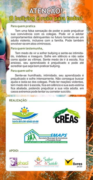 ATENÇÃO!
O bullying é ruim para todos!
 Para quem pratica
    Tem uma falsa sensação de poder e pode prejudicar
 sua convivência com os colegas. Pode vir a adotar
 comportamentos delinquentes no futuro tornando-se um
 adulto violento, inclusive com a família. Pode também
 envolver-se em atos criminosos.
 Para quem testemunha,
    Tem medo de vir a sofrer bullying e sente-se intimida-
 do, indefeso e inseguro. Sofre em silêncio e não sabe
 como ajudar as vítimas. Sente medo de ir à escola, fica
 ansioso, seu aprendizado é prejudicado e pode até
 acreditar que seja bom praticar bullying.
 Para quem sofre
     Sente-se humilhado, intimidado, seu aprendizado é
 prejudicado e sofre intensamente. Não consegue buscar
 ajuda e isola-se dos colegas. Pode ter reações violentas,
 tem medo de ir à escola, fica em silêncio e sua auto-estima
 fica abalada, podendo prejudicar a sua vida adulta. em
 casos extremos pode tentar ou cometer suicídio.


REALIZAÇÃO:
                                                                    Design by: marcos@livres.art.br




APOIO:




Comunicação, Design e Propaganda    Consultoria Educacional Ltda.
 
