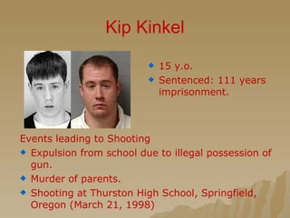 Kip Kinkel 15 y.o. Sentenced: 111 years imprisonment. Events leading to Shooting Expulsion from school due to illegal possession of gun. Murder of parents. Shooting at Thurston High School, Springfield, Oregon (March 21, 1998) 