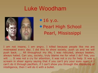 Luke Woodham 16 y.o. Pearl High School Pearl, Mississippi I am not insane, I am angry. I killed because people like me are mistreated every day. I did this to show society, push us and we will push back. ... All throughout my life, I was ridiculed, always beaten, always hated. Can you, society, truly blame me for what I do? Yes, you will. ... It was not a cry for attention, it was not a cry for help. It was a scream in sheer agony saying that if you can't pry your eyes open, if I can't do it through pacifism, if I can't show you through the displaying of intelligence, then I will do it with a bullet. 