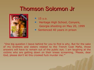 Thomson Solomon Jr 15 y.o. Heritage High School, Conyers,  Georgia shooting on May 20, 1999 Sentenced 40 years in prison   "One big question I leave behind for you to find is why. But for the sake of my brothers and sisters related to the Trench Coat Mafia, those answers will have to remain out of the public eye. I am laughing at the victims who are getting down on their knees screaming, ‘Please, dear God, please don’t let this crooked fuck murder me.’” 
