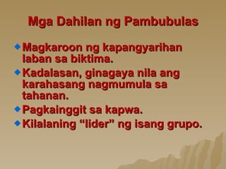 Mga Dahilan ng Pambubulas Magkaroon ng kapangyarihan laban sa biktima. Kadalasan, ginagaya nila ang karahasang nagmumula sa tahanan. Pagkainggit sa kapwa. Kilalaning “lider” ng isang grupo. 