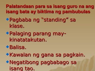 Palatandaan para sa isang guro na ang isang bata ay biktima ng pambubulas Pagbaba ng “standing” sa klase .  Palaging parang may-kinatatakutan. Balisa. Kawalan ng gana sa pagkain. Negatibong pagbabago sa isang tao. 