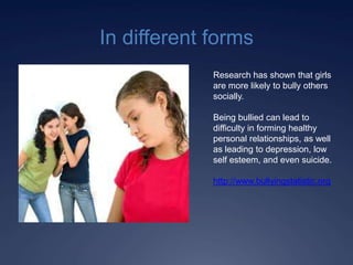 In different forms
             Research has shown that girls
             are more likely to bully others
             socially.

             Being bullied can lead to
             difficulty in forming healthy
             personal relationships, as well
             as leading to depression, low
             self esteem, and even suicide.

             http://www.bullyingstatistic.org
 