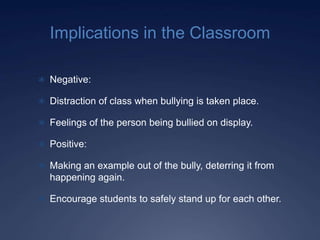 Implications in the Classroom

 Negative:

 Distraction of class when bullying is taken place.

 Feelings of the person being bullied on display.

 Positive:

 Making an example out of the bully, deterring it from
  happening again.

 Encourage students to safely stand up for each other.
 