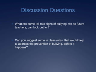 Discussion Questions

 What are some tell tale signs of bullying, we as future
  teachers, can look out for?



 Can you suggest some in class rules, that would help
  to address the prevention of bullying, before it
  happens?
 