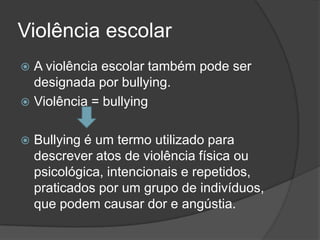 Violência escolar
A violência escolar também pode ser
designada por bullying.
Violência = bullying
Bullying é um termo utilizado para
descrever atos de violência física ou
psicológica, intencionais e repetidos,
praticados por um grupo de indivíduos,
que podem causar dor e angústia.