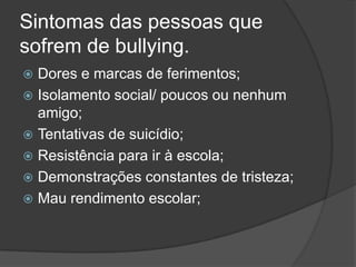 Sintomas das pessoas que
sofrem de bullying.
Dores e marcas de ferimentos;
Isolamento social/ poucos ou nenhum
amigo;
Tentativas de suicídio;
Resistência para ir à escola;
Demonstrações constantes de tristeza;
Mau rendimento escolar;