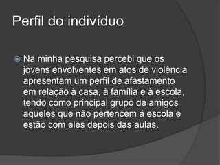 Perfil do indivíduo

   Na minha pesquisa percebi que os
    jovens envolventes em atos de violência
    apresentam um perfil de afastamento
    em relação à casa, à família e à escola,
    tendo como principal grupo de amigos
    aqueles que não pertencem á escola e
    estão com eles depois das aulas.
 