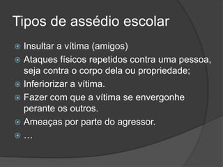 Tipos de assédio escolar
 Insultar a vítima (amigos)
 Ataques físicos repetidos contra uma pessoa,
  seja contra o corpo dela ou propriedade;
 Inferiorizar a vítima.
 Fazer com que a vítima se envergonhe
  perante os outros.
 Ameaças por parte do agressor.
…
 