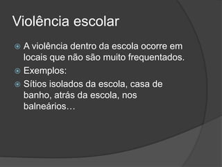 Violência escolar
 A violência dentro da escola ocorre em
  locais que não são muito frequentados.
 Exemplos:
 Sítios isolados da escola, casa de
  banho, atrás da escola, nos
  balneários…
 