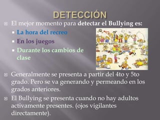    El mejor momento para detectar el Bullying es:
     La hora del recreo
     En los juegos
     Durante los cambios de
      clase

   Generalmente se presenta a partir del 4to y 5to
    grado. Pero se va generando y permeando en los
    grados anteriores.
   El Bullying se presenta cuando no hay adultos
    activamente presentes. (ojos vigilantes
    directamente).
 