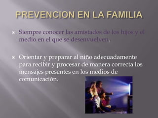    Siempre conocer las amistades de los hijos y el
    medio en el que se desenvuelven.

   Orientar y preparar al niño adecuadamente
    para recibir y procesar de manera correcta los
    mensajes presentes en los medios de
    comunicación.
 