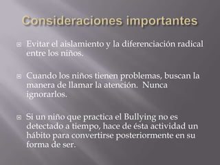    Evitar el aislamiento y la diferenciación radical
    entre los niños.

   Cuando los niños tienen problemas, buscan la
    manera de llamar la atención. Nunca
    ignorarlos.

   Si un niño que practica el Bullying no es
    detectado a tiempo, hace de ésta actividad un
    hábito para convertirse posteriormente en su
    forma de ser.
 