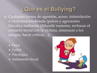    Cualquier forma de agresión, acoso, intimidación
    o victimizacióndirecta (peleas y agresiones
    físicas) e indirecta (difundir rumores, rechazar el
    contacto social con la víctima, amenazar a los
    amigos, hacer críticas…):

     Física
     Verbal
     Psicológica
     Aislamiento Social
 